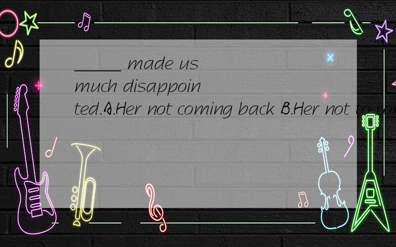 _____ made us much disappointed.A.Her not coming back B.Her not to come backC.Not her coming back D.Not her to come back