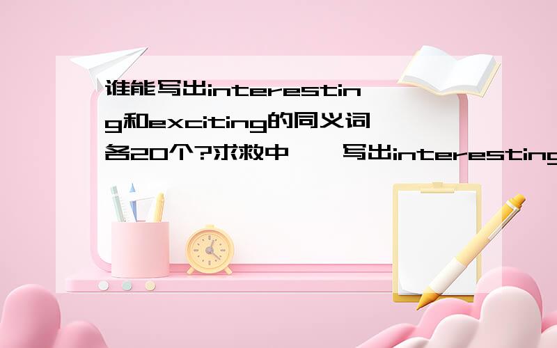 谁能写出interesting和exciting的同义词各20个?求救中……写出interesting和exciting的同义词各20个.多多益善.我的电子词典坏掉了,完不成任务了,求救中……