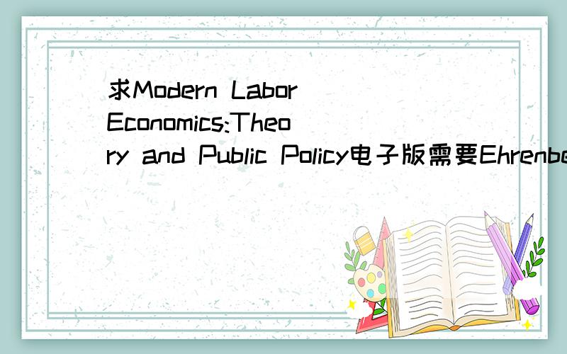 求Modern Labor Economics:Theory and Public Policy电子版需要Ehrenberg,Ronald G.and Robert S.Smith,另外还有一本labor economics,George写的.我的邮箱是xinyi_love217@126.com