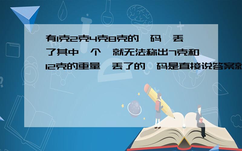 有1克2克4克8克的砝码,丢了其中一个,就无法称出7克和12克的重量,丢了的砝码是直接说答案就行了,