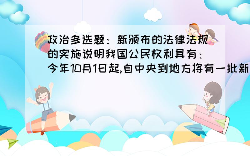 政治多选题：新颁布的法律法规的实施说明我国公民权利具有：今年10月1日起,自中央到地方将有一批新的法律法规开始实施.关涉群众食品、药品安全的《绿色食品标志管理办法》和《药品