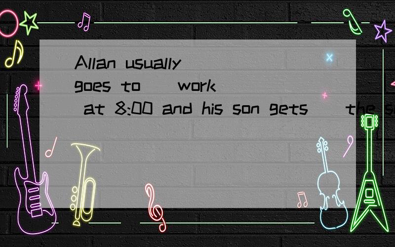 Allan usually goes to _ work at 8:00 and his son gets _ the school at 8:20