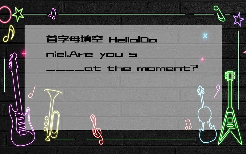 首字母填空 Hello!Daniel.Are you s____at the moment?