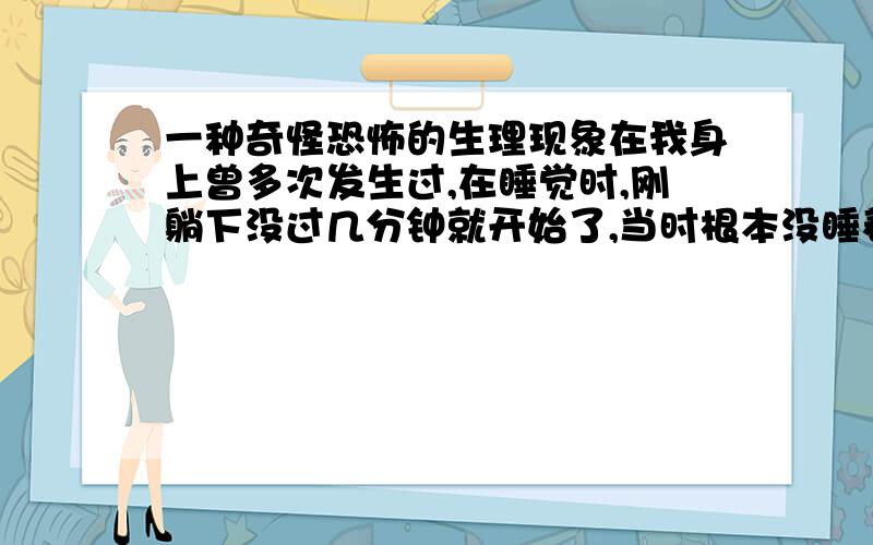 一种奇怪恐怖的生理现象在我身上曾多次发生过,在睡觉时,刚躺下没过几分钟就开始了,当时根本没睡着,思维也很清晰,感觉大脑像是处于一个高压电场一般,耳朵里似乎有电流声,又似乎很安静