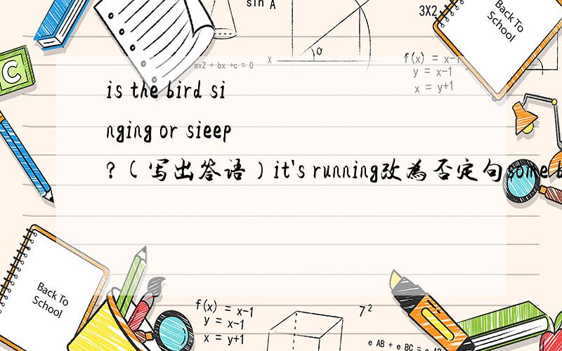 is the bird singing or sieep?(写出答语）it's running改为否定句some birds are flying in the sky对划线部分提问，划线部分：flyingi'm going to school by subway改为否定句mom is going to buy some food tomorrow,改为一般疑问