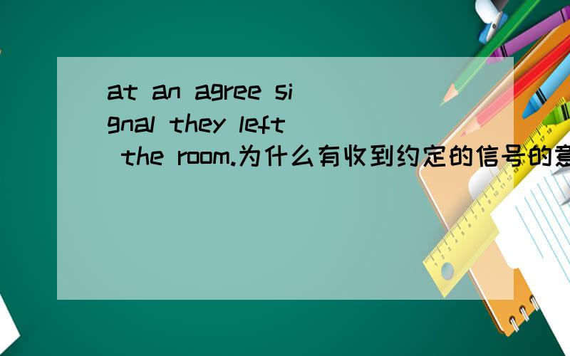 at an agree signal they left the room.为什么有收到约定的信号的意思.at有这种用法吗