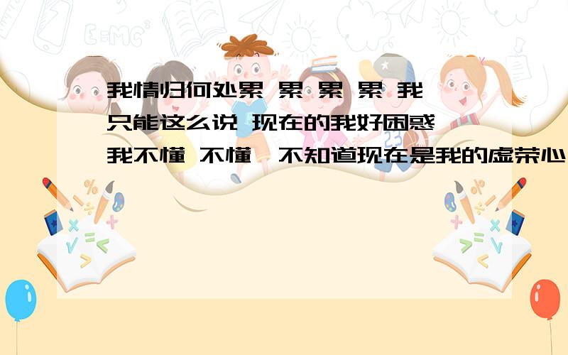 我情归何处累 累 累 累 我只能这么说 现在的我好困惑,我不懂 不懂,不知道现在是我的虚荣心在做怪还是真的爱她 和和分分多少次 伤心难过多少次 一次次把自己弄的好狼狈 每次喝酒做多的