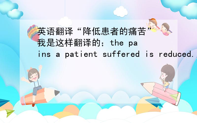 英语翻译“降低患者的痛苦” 我是这样翻译的；the pains a patient suffered is reduced.主要是那个suffered用的对不对呢 你们都怎么翻译的呢.这个是笔译工作,要求正式,尽量避免口语化.