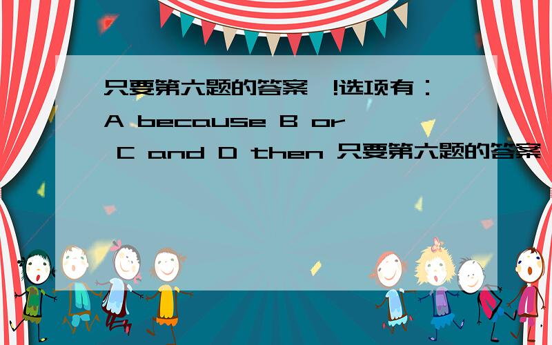 只要第六题的答案噢!选项有：A because B or C and D then 只要第六题的答案噢!选项有：A because  B or  C and  D then 学霸们,