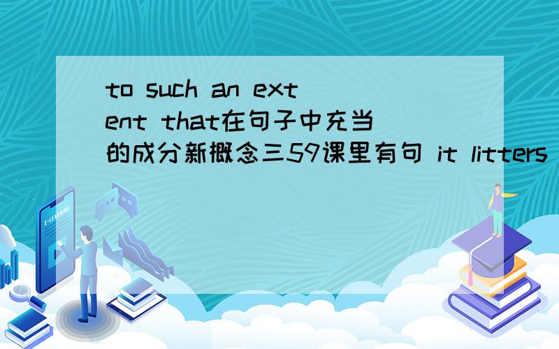 to such an extent that在句子中充当的成分新概念三59课里有句 it litters up her desk to such an extent that every time she opens it,loose bits of paper fall out in every direction.里面to such an extent that xxx是宾补吗?考试写