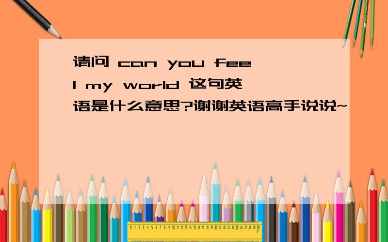 请问 can you feel my world 这句英语是什么意思?谢谢英语高手说说~