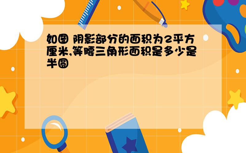 如图 阴影部分的面积为2平方厘米,等腰三角形面积是多少是半圆