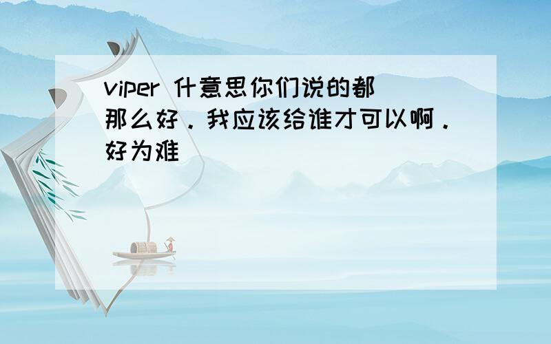 viper 什意思你们说的都那么好。我应该给谁才可以啊。好为难