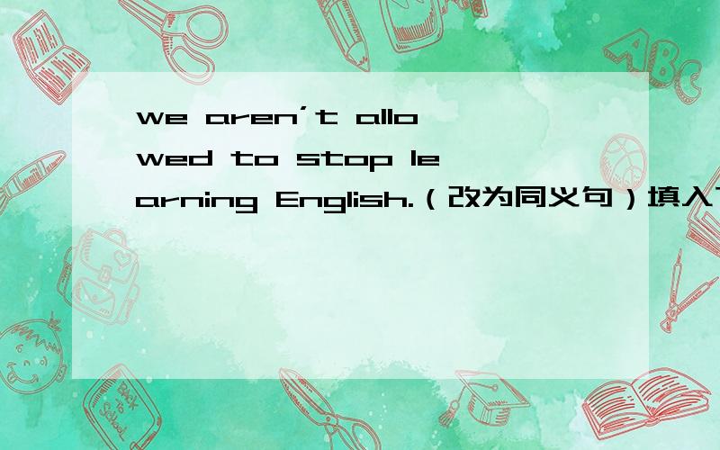 we aren’t allowed to stop learning English.（改为同义句）填入下方横线处we aren’t allowed to _____ _____ _____English.