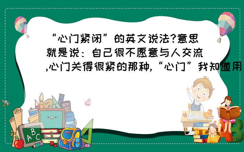 “心门紧闭”的英文说法?意思就是说：自己很不愿意与人交流,心门关得很紧的那种,“心门”我知道用“heart ”就可以了,但是“紧紧地”的呢?我需要“紧紧地”那种程度副词!