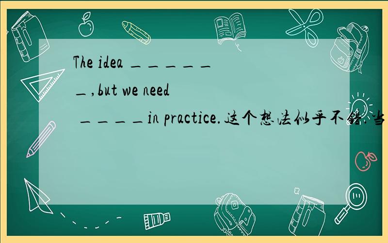 The idea ______,but we need  ____in practice.这个想法似乎不错.当我们需要实际试验一下