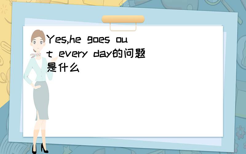 Yes,he goes out every day的问题是什么