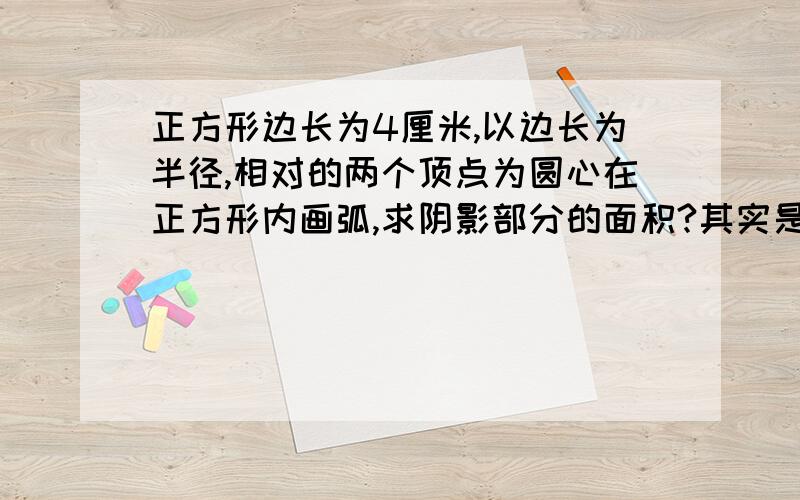 正方形边长为4厘米,以边长为半径,相对的两个顶点为圆心在正方形内画弧,求阴影部分的面积?其实是有图形的,但是只能这样描述了,望见谅!~~