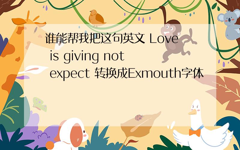 谁能帮我把这句英文 Love is giving not expect 转换成Exmouth字体