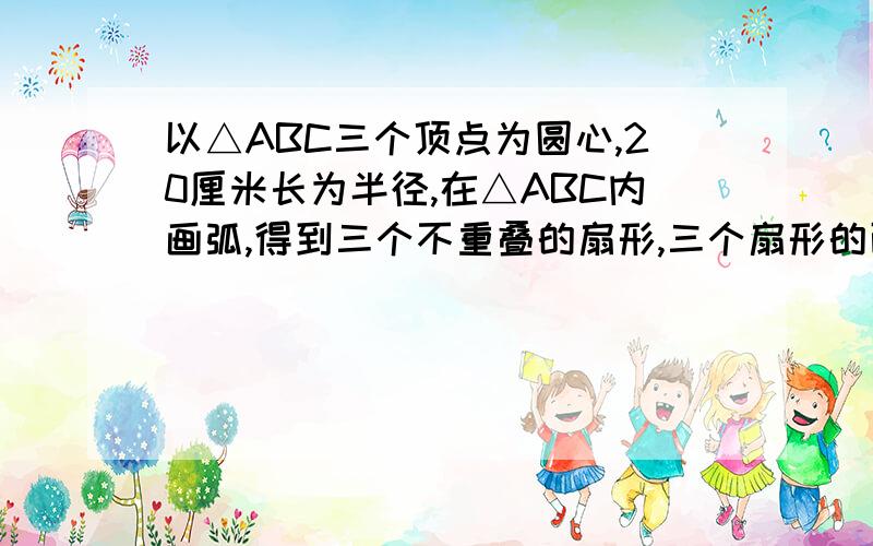 以△ABC三个顶点为圆心,20厘米长为半径,在△ABC内画弧,得到三个不重叠的扇形,三个扇形的面积和是多少