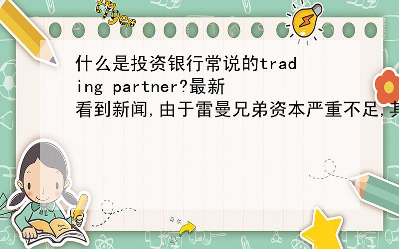 什么是投资银行常说的trading partner?最新看到新闻,由于雷曼兄弟资本严重不足,其trading partner都拒绝和他trade.有些不明,投资银行之间trading partner是做什么的?trading partner之间主要做什么样的trade