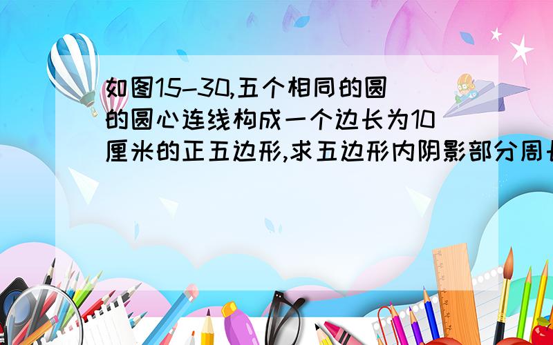 如图15-30,五个相同的圆的圆心连线构成一个边长为10厘米的正五边形,求五边形内阴影部分周长急