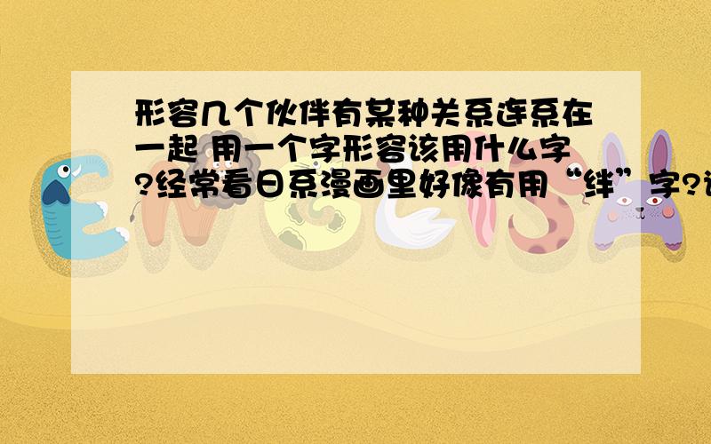 形容几个伙伴有某种关系连系在一起 用一个字形容该用什么字?经常看日系漫画里好像有用“绊”字?谢不知道还有没有能用一个字就足够的呢。呵呵