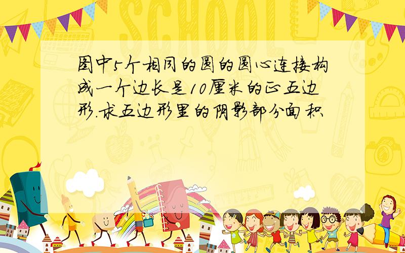 图中5个相同的圆的圆心连接构成一个边长是10厘米的正五边形.求五边形里的阴影部分面积