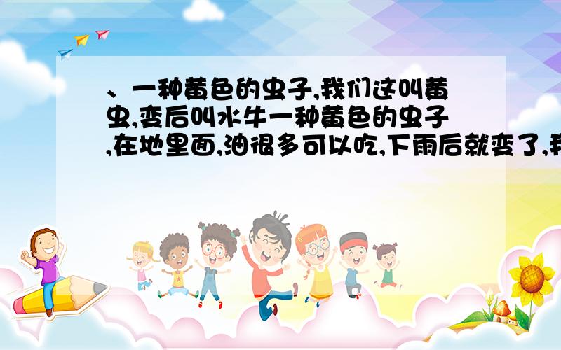 、一种黄色的虫子,我们这叫黄虫,变后叫水牛一种黄色的虫子,在地里面,油很多可以吃,下雨后就变了,我们这叫黄虫,变后叫水牛,谁知道这个具体叫什么名字,小时候经常在地里挖到回家烧吃