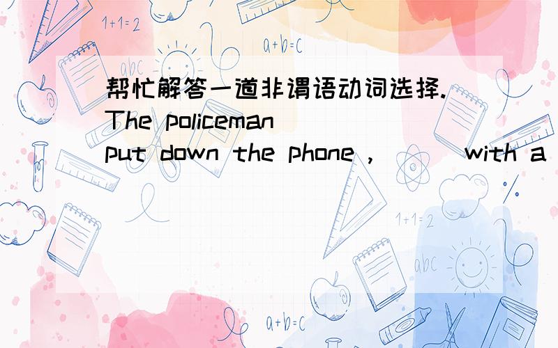 帮忙解答一道非谓语动词选择.The policeman put down the phone ,___ with a smile on his face .A.satisfied B.satisfying C.to be satisfied D.having satisfied.为什么不选B?不是现在分词作伴随状语?