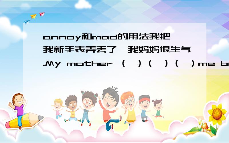 annoy和mad的用法我把我新手表弄丢了,我妈妈很生气.My mother （ ）（ ）（ ）me because I lost my new watch.答案是“got mad at”为什么?这里用“was mad at”可以吗?我怀疑答案印错了,不是“be mad 这里用