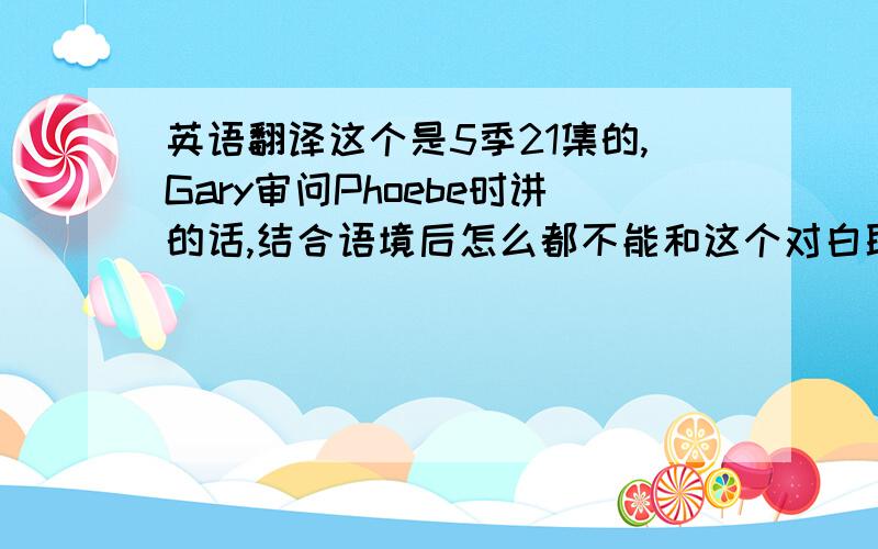 英语翻译这个是5季21集的,Gary审问Phoebe时讲的话,结合语境后怎么都不能和这个对白联系上,这个是俚语吗?如果是的话,