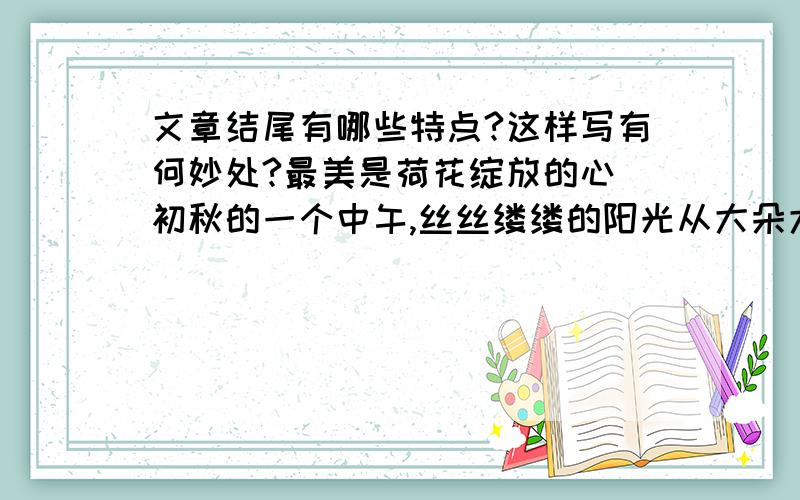 文章结尾有哪些特点?这样写有何妙处?最美是荷花绽放的心 初秋的一个中午,丝丝缕缕的阳光从大朵大朵白云中透出,清灵、透明,仿佛触手可及.绸缎般柔软的风在荷塘上空荡漾.片片荷叶闪烁