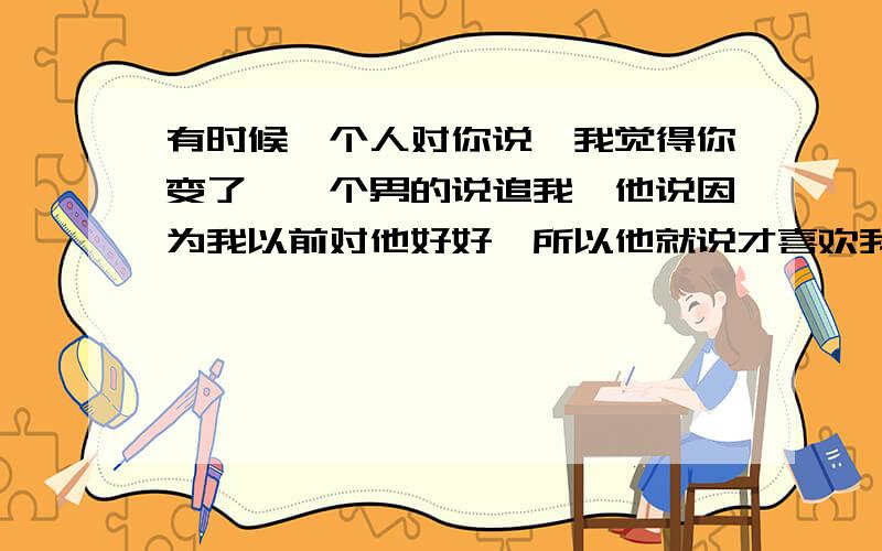 有时候一个人对你说,我觉得你变了,一个男的说追我,他说因为我以前对他好好,所以他就说才喜欢我的,然后呢过一段时间我没和他到一起玩耍了,然后我去找他玩耍,他就说我变了,我说为什么,