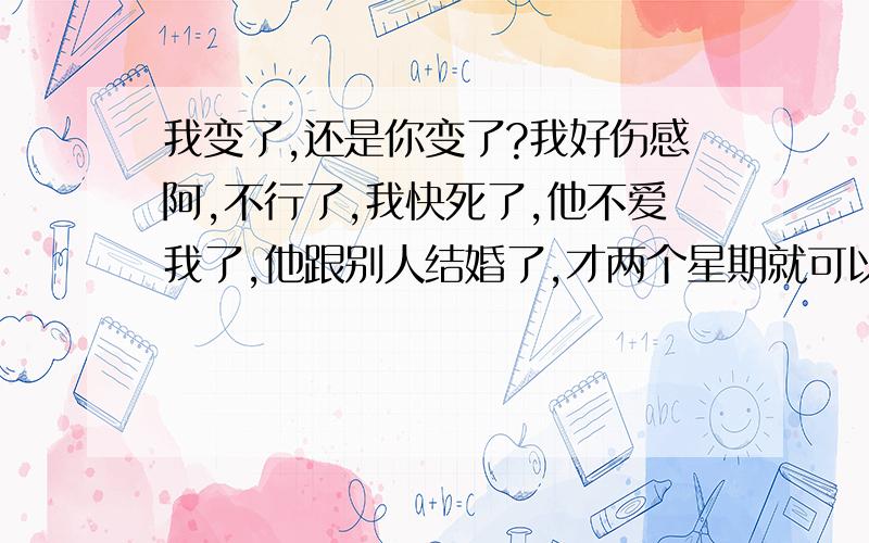 我变了,还是你变了?我好伤感阿,不行了,我快死了,他不爱我了,他跟别人结婚了,才两个星期就可以改变一个人的 两个星期前我们还海誓山盟,永不变心,为什么?为什么现在才告诉我你有了女朋