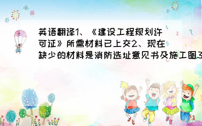 英语翻译1、《建设工程规划许可证》所需材料已上交2、现在缺少的材料是消防选址意见书及施工图3、消防选址意见书及施工图将在下个月上交4、总平面图已送到消防局办公室5、消防局科