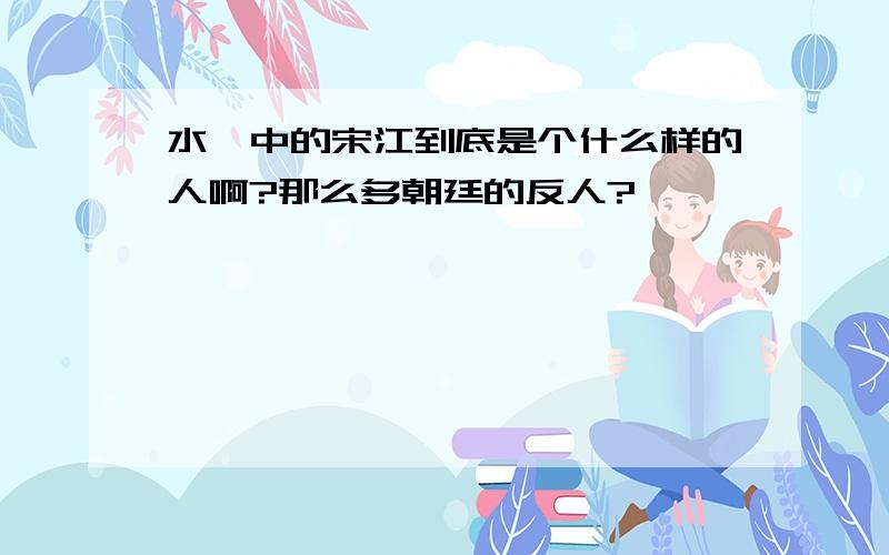 水浒中的宋江到底是个什么样的人啊?那么多朝廷的反人?