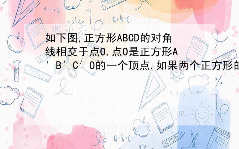 如下图,正方形ABCD的对角线相交于点O,点O是正方形A′B′C′O的一个顶点.如果两个正方形的边长相等,那么（1）正方形A′B′C′O绕点O转动，则两个正方形重叠部分的面积等于多少？为什么？