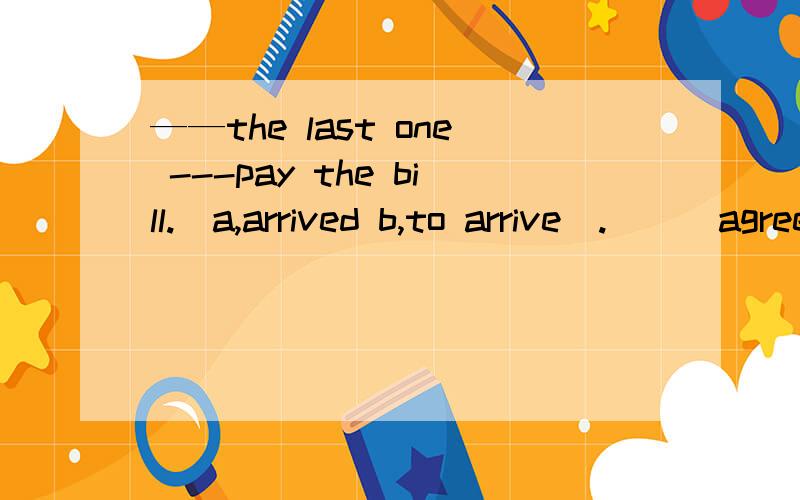 ——the last one ---pay the bill.(a,arrived b,to arrive).___agreed.我觉得a也对啊.为啥不能选a呢?怎么知道最后一个还没来呢?不会是因为大家都agree了吧?