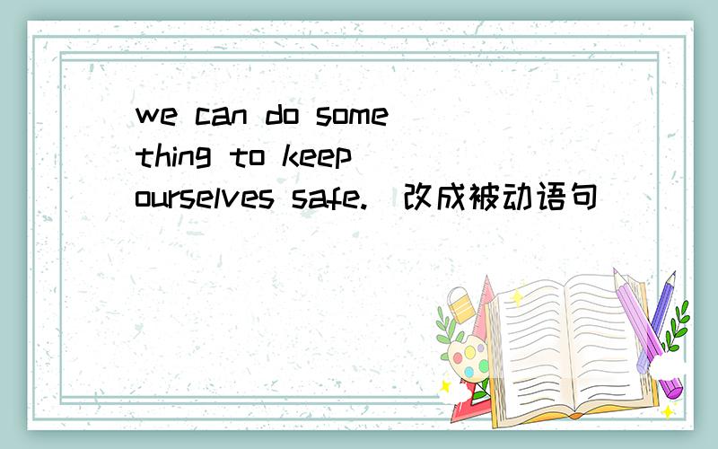 we can do something to keep ourselves safe.(改成被动语句)