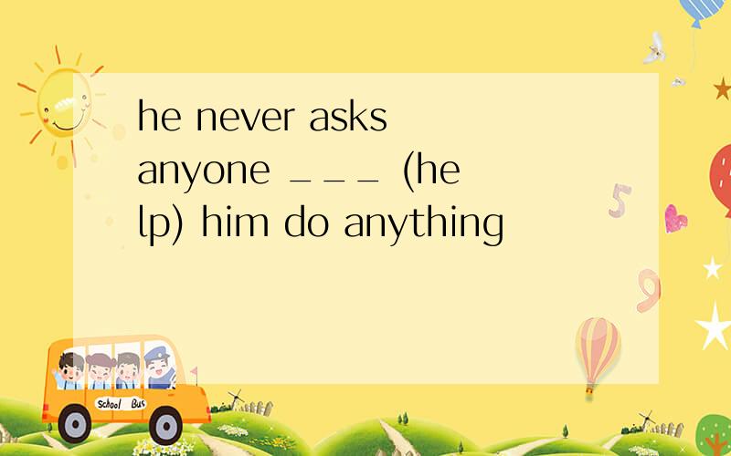 he never asks anyone ___ (help) him do anything