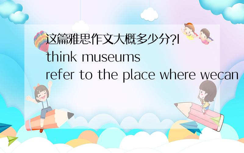 这篇雅思作文大概多少分?I think museums refer to the place where wecan study and learn local culture and history.Today our cultural identify isheavily influenced by globalization.As far as I concerned,the most importanttarget of museums is