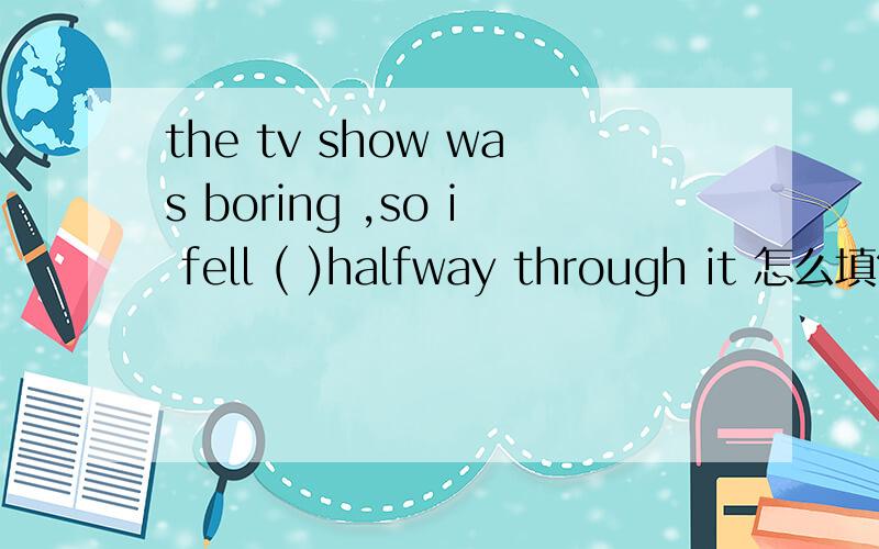 the tv show was boring ,so i fell ( )halfway through it 怎么填?