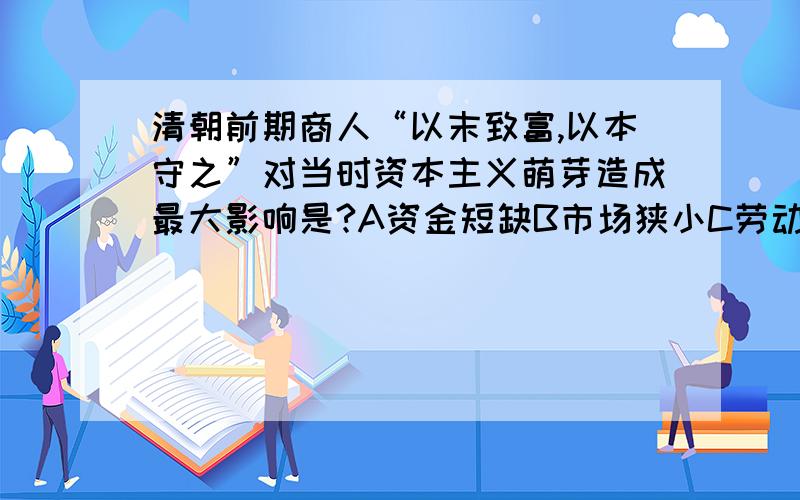 清朝前期商人“以末致富,以本守之”对当时资本主义萌芽造成最大影响是?A资金短缺B市场狭小C劳动力缺乏D原料不足