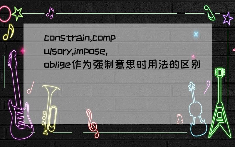 constrain,compulsory,impose,oblige作为强制意思时用法的区别