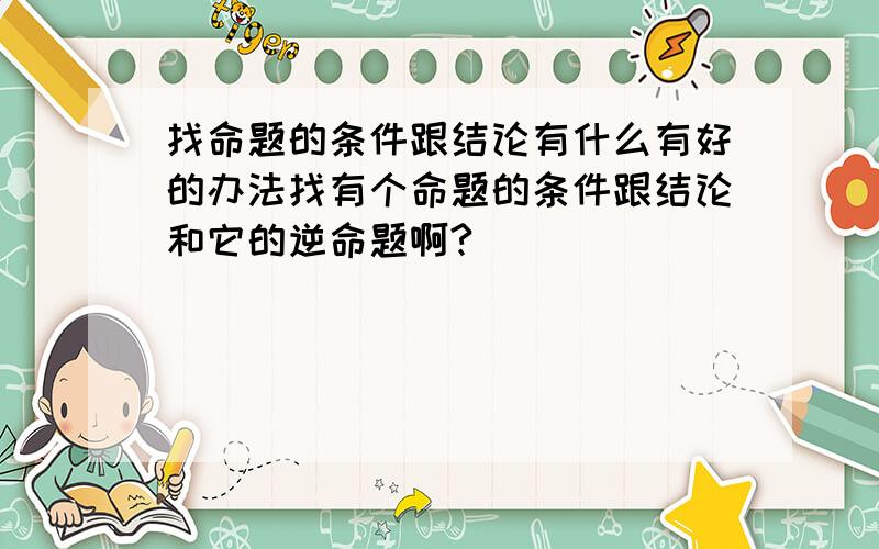 找命题的条件跟结论有什么有好的办法找有个命题的条件跟结论和它的逆命题啊?