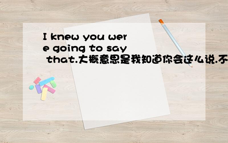 I knew you were going to say that.大概意思是我知道你会这么说.不知道这是什么用法,