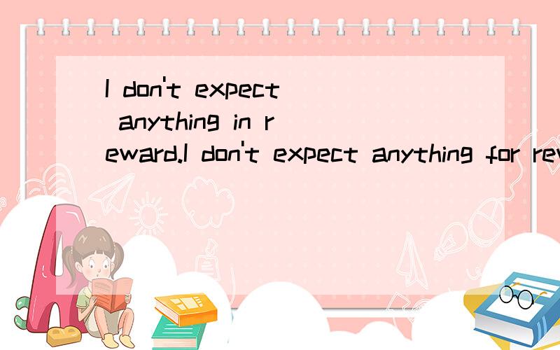 I don't expect anything in reward.I don't expect anything for reward.我觉得两个句子都对,for reward的reward做名词的话就对,是吗?