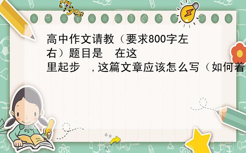 高中作文请教（要求800字左右）题目是≪在这里起步≫,这篇文章应该怎么写（如何着笔）?注意不是只要范文,当然如果有范文那就更好了.