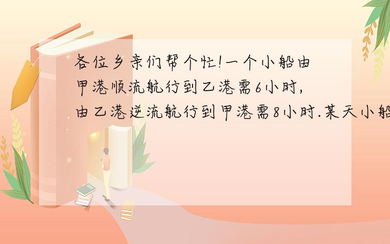 各位乡亲们帮个忙!一个小船由甲港顺流航行到乙港需6小时,由乙港逆流航行到甲港需8小时.某天小船早晨6时从甲港 出发航行,到乙港时发现以救生圈途中掉入水中,立刻返回,1小时后遇到救生